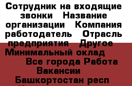 Сотрудник на входящие звонки › Название организации ­ Компания-работодатель › Отрасль предприятия ­ Другое › Минимальный оклад ­ 12 000 - Все города Работа » Вакансии   . Башкортостан респ.,Караидельский р-н